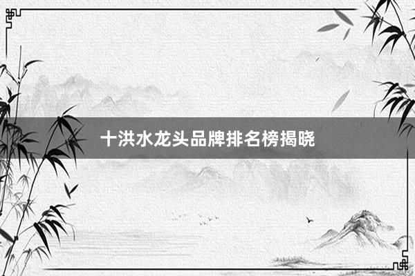 十洪水龙头品牌排名榜揭晓