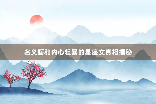名义暖和内心粗暴的星座女真相揭秘
