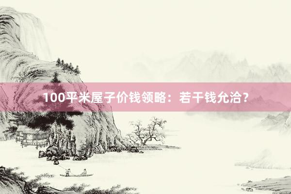100平米屋子价钱领略:若干钱允洽?